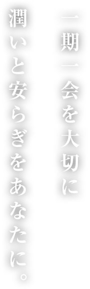 一期一会を大切に潤いと安らぎをあなたに。